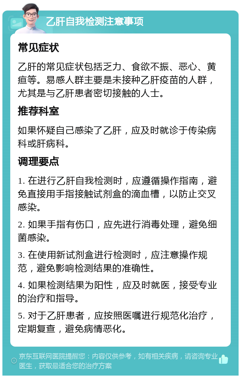 乙肝自我检测注意事项 常见症状 乙肝的常见症状包括乏力、食欲不振、恶心、黄疸等。易感人群主要是未接种乙肝疫苗的人群，尤其是与乙肝患者密切接触的人士。 推荐科室 如果怀疑自己感染了乙肝，应及时就诊于传染病科或肝病科。 调理要点 1. 在进行乙肝自我检测时，应遵循操作指南，避免直接用手指接触试剂盒的滴血槽，以防止交叉感染。 2. 如果手指有伤口，应先进行消毒处理，避免细菌感染。 3. 在使用新试剂盒进行检测时，应注意操作规范，避免影响检测结果的准确性。 4. 如果检测结果为阳性，应及时就医，接受专业的治疗和指导。 5. 对于乙肝患者，应按照医嘱进行规范化治疗，定期复查，避免病情恶化。