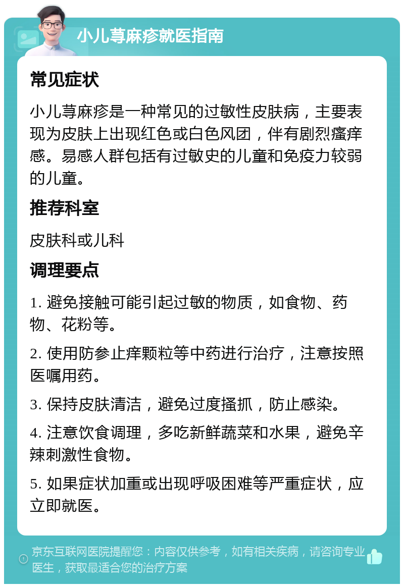 小儿荨麻疹就医指南 常见症状 小儿荨麻疹是一种常见的过敏性皮肤病，主要表现为皮肤上出现红色或白色风团，伴有剧烈瘙痒感。易感人群包括有过敏史的儿童和免疫力较弱的儿童。 推荐科室 皮肤科或儿科 调理要点 1. 避免接触可能引起过敏的物质，如食物、药物、花粉等。 2. 使用防参止痒颗粒等中药进行治疗，注意按照医嘱用药。 3. 保持皮肤清洁，避免过度搔抓，防止感染。 4. 注意饮食调理，多吃新鲜蔬菜和水果，避免辛辣刺激性食物。 5. 如果症状加重或出现呼吸困难等严重症状，应立即就医。