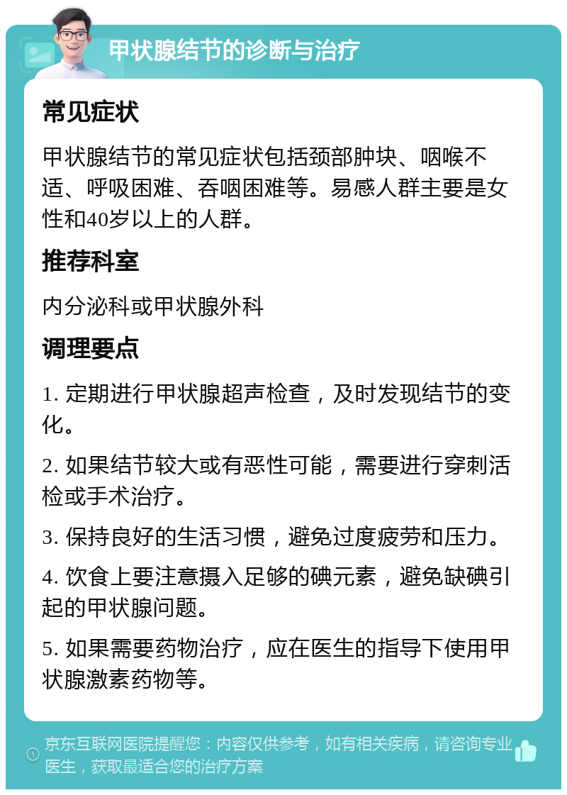 甲状腺结节的诊断与治疗 常见症状 甲状腺结节的常见症状包括颈部肿块、咽喉不适、呼吸困难、吞咽困难等。易感人群主要是女性和40岁以上的人群。 推荐科室 内分泌科或甲状腺外科 调理要点 1. 定期进行甲状腺超声检查，及时发现结节的变化。 2. 如果结节较大或有恶性可能，需要进行穿刺活检或手术治疗。 3. 保持良好的生活习惯，避免过度疲劳和压力。 4. 饮食上要注意摄入足够的碘元素，避免缺碘引起的甲状腺问题。 5. 如果需要药物治疗，应在医生的指导下使用甲状腺激素药物等。