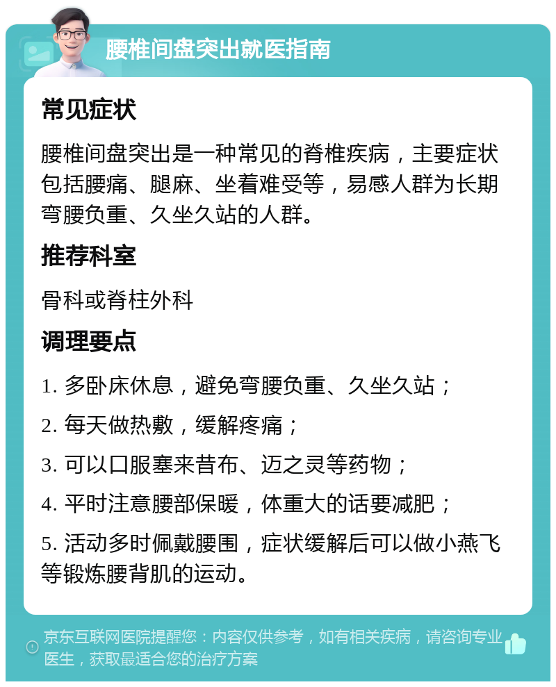 腰椎间盘突出就医指南 常见症状 腰椎间盘突出是一种常见的脊椎疾病，主要症状包括腰痛、腿麻、坐着难受等，易感人群为长期弯腰负重、久坐久站的人群。 推荐科室 骨科或脊柱外科 调理要点 1. 多卧床休息，避免弯腰负重、久坐久站； 2. 每天做热敷，缓解疼痛； 3. 可以口服塞来昔布、迈之灵等药物； 4. 平时注意腰部保暖，体重大的话要减肥； 5. 活动多时佩戴腰围，症状缓解后可以做小燕飞等锻炼腰背肌的运动。