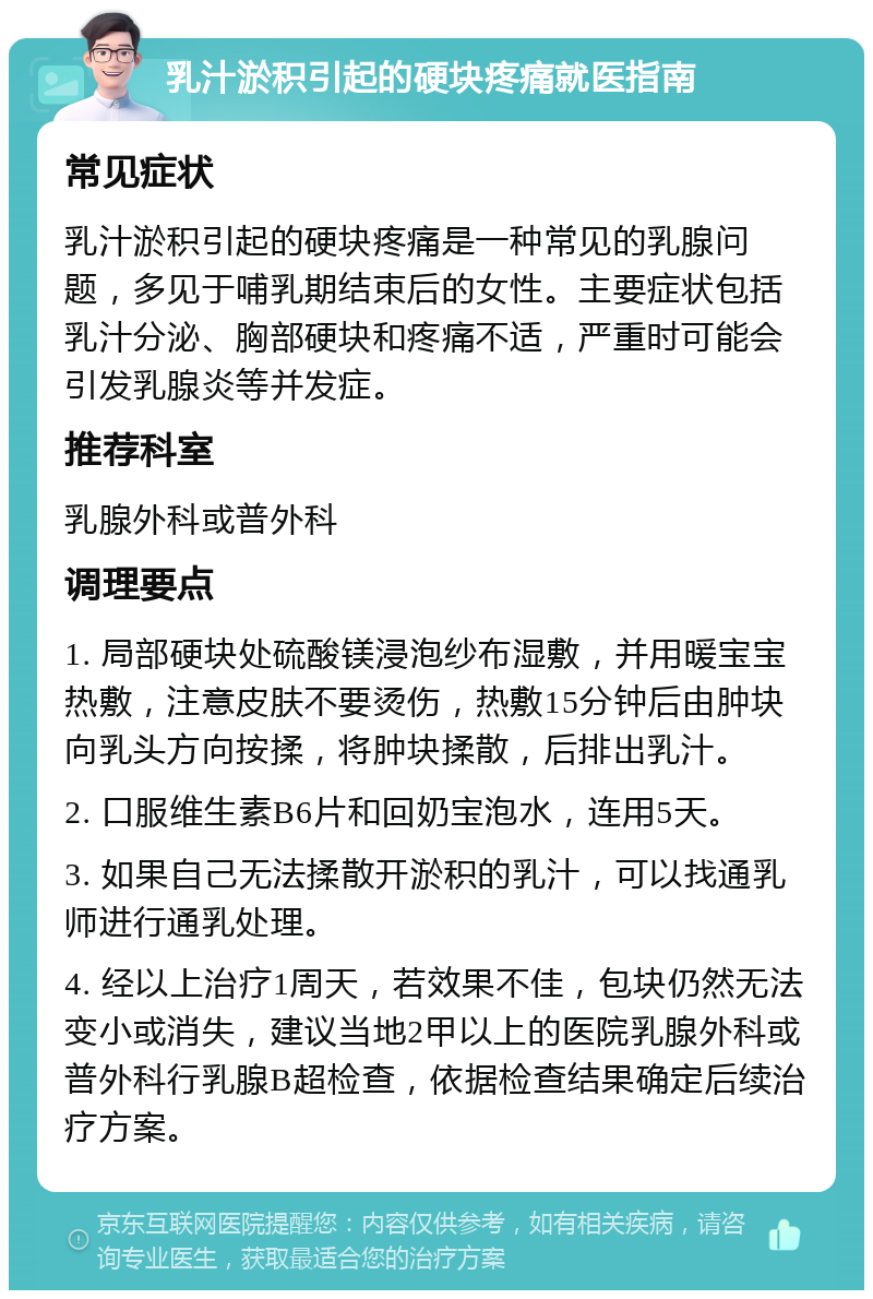 乳汁淤积引起的硬块疼痛就医指南 常见症状 乳汁淤积引起的硬块疼痛是一种常见的乳腺问题，多见于哺乳期结束后的女性。主要症状包括乳汁分泌、胸部硬块和疼痛不适，严重时可能会引发乳腺炎等并发症。 推荐科室 乳腺外科或普外科 调理要点 1. 局部硬块处硫酸镁浸泡纱布湿敷，并用暖宝宝热敷，注意皮肤不要烫伤，热敷15分钟后由肿块向乳头方向按揉，将肿块揉散，后排出乳汁。 2. 口服维生素B6片和回奶宝泡水，连用5天。 3. 如果自己无法揉散开淤积的乳汁，可以找通乳师进行通乳处理。 4. 经以上治疗1周天，若效果不佳，包块仍然无法变小或消失，建议当地2甲以上的医院乳腺外科或普外科行乳腺B超检查，依据检查结果确定后续治疗方案。