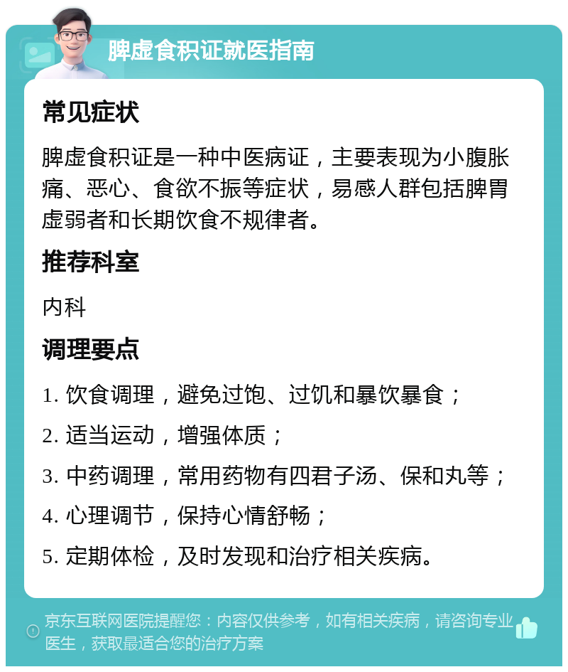 脾虚食积证就医指南 常见症状 脾虚食积证是一种中医病证，主要表现为小腹胀痛、恶心、食欲不振等症状，易感人群包括脾胃虚弱者和长期饮食不规律者。 推荐科室 内科 调理要点 1. 饮食调理，避免过饱、过饥和暴饮暴食； 2. 适当运动，增强体质； 3. 中药调理，常用药物有四君子汤、保和丸等； 4. 心理调节，保持心情舒畅； 5. 定期体检，及时发现和治疗相关疾病。