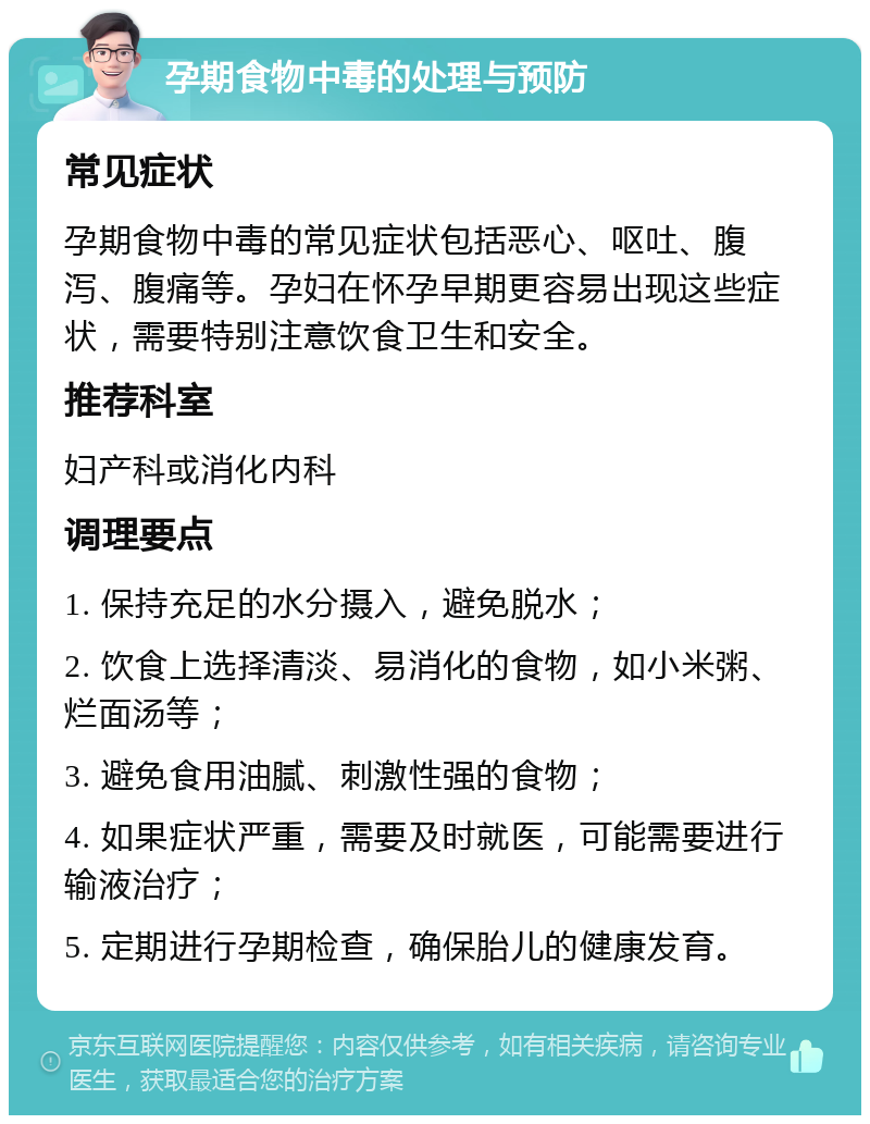 孕期食物中毒的处理与预防 常见症状 孕期食物中毒的常见症状包括恶心、呕吐、腹泻、腹痛等。孕妇在怀孕早期更容易出现这些症状，需要特别注意饮食卫生和安全。 推荐科室 妇产科或消化内科 调理要点 1. 保持充足的水分摄入，避免脱水； 2. 饮食上选择清淡、易消化的食物，如小米粥、烂面汤等； 3. 避免食用油腻、刺激性强的食物； 4. 如果症状严重，需要及时就医，可能需要进行输液治疗； 5. 定期进行孕期检查，确保胎儿的健康发育。