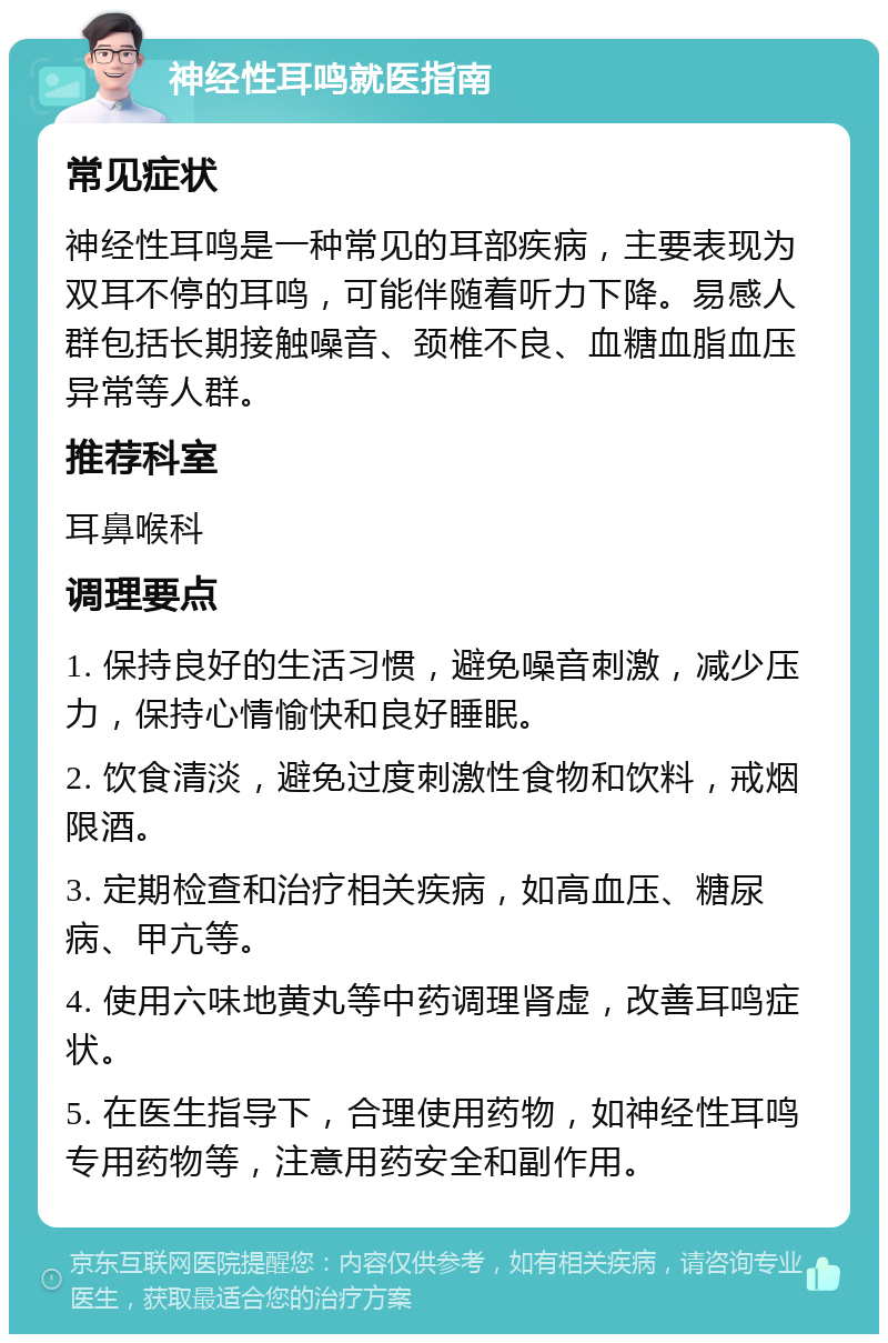 神经性耳鸣就医指南 常见症状 神经性耳鸣是一种常见的耳部疾病，主要表现为双耳不停的耳鸣，可能伴随着听力下降。易感人群包括长期接触噪音、颈椎不良、血糖血脂血压异常等人群。 推荐科室 耳鼻喉科 调理要点 1. 保持良好的生活习惯，避免噪音刺激，减少压力，保持心情愉快和良好睡眠。 2. 饮食清淡，避免过度刺激性食物和饮料，戒烟限酒。 3. 定期检查和治疗相关疾病，如高血压、糖尿病、甲亢等。 4. 使用六味地黄丸等中药调理肾虚，改善耳鸣症状。 5. 在医生指导下，合理使用药物，如神经性耳鸣专用药物等，注意用药安全和副作用。