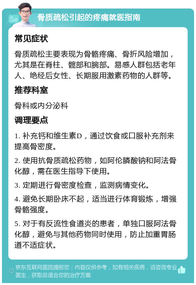 骨质疏松引起的疼痛就医指南 常见症状 骨质疏松主要表现为骨骼疼痛、骨折风险增加，尤其是在脊柱、髋部和腕部。易感人群包括老年人、绝经后女性、长期服用激素药物的人群等。 推荐科室 骨科或内分泌科 调理要点 1. 补充钙和维生素D，通过饮食或口服补充剂来提高骨密度。 2. 使用抗骨质疏松药物，如阿伦膦酸钠和阿法骨化醇，需在医生指导下使用。 3. 定期进行骨密度检查，监测病情变化。 4. 避免长期卧床不起，适当进行体育锻炼，增强骨骼强度。 5. 对于有反流性食道炎的患者，单独口服阿法骨化醇，避免与其他药物同时使用，防止加重胃肠道不适症状。