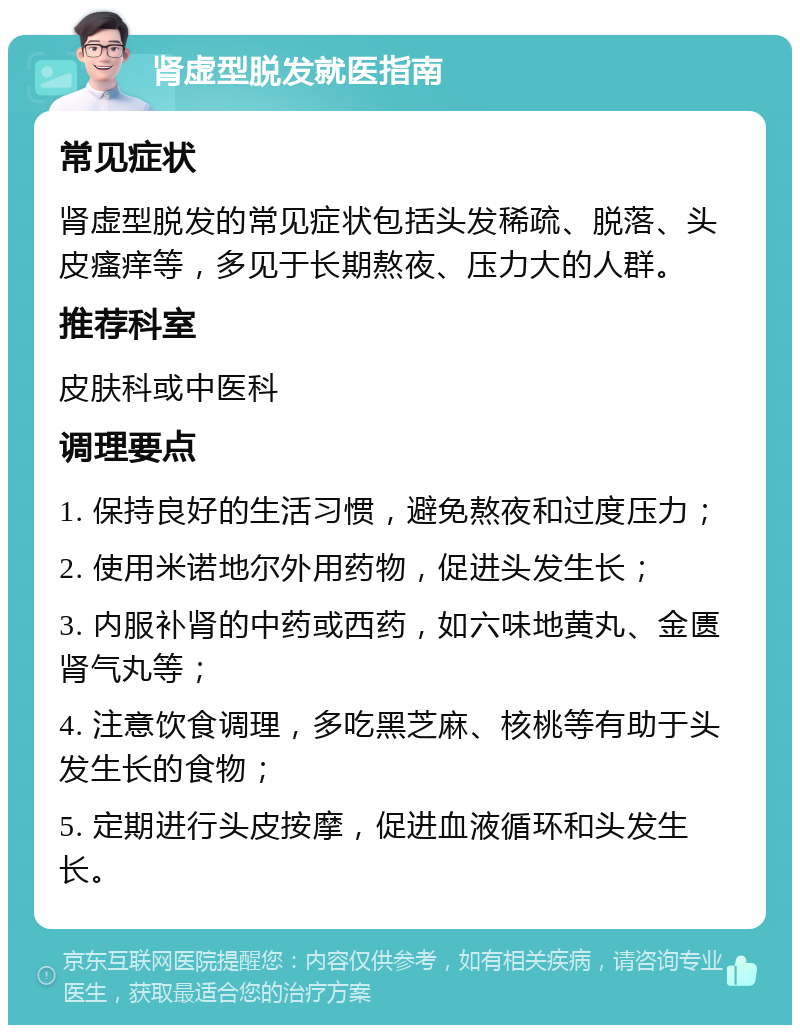 肾虚型脱发就医指南 常见症状 肾虚型脱发的常见症状包括头发稀疏、脱落、头皮瘙痒等，多见于长期熬夜、压力大的人群。 推荐科室 皮肤科或中医科 调理要点 1. 保持良好的生活习惯，避免熬夜和过度压力； 2. 使用米诺地尔外用药物，促进头发生长； 3. 内服补肾的中药或西药，如六味地黄丸、金匮肾气丸等； 4. 注意饮食调理，多吃黑芝麻、核桃等有助于头发生长的食物； 5. 定期进行头皮按摩，促进血液循环和头发生长。