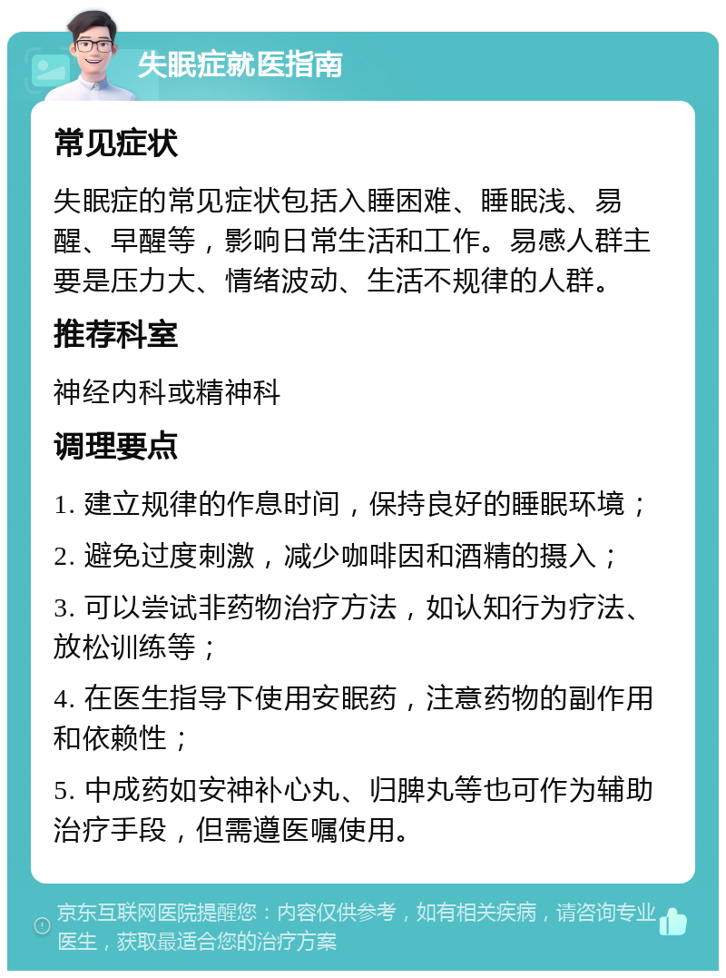 失眠症就医指南 常见症状 失眠症的常见症状包括入睡困难、睡眠浅、易醒、早醒等，影响日常生活和工作。易感人群主要是压力大、情绪波动、生活不规律的人群。 推荐科室 神经内科或精神科 调理要点 1. 建立规律的作息时间，保持良好的睡眠环境； 2. 避免过度刺激，减少咖啡因和酒精的摄入； 3. 可以尝试非药物治疗方法，如认知行为疗法、放松训练等； 4. 在医生指导下使用安眠药，注意药物的副作用和依赖性； 5. 中成药如安神补心丸、归脾丸等也可作为辅助治疗手段，但需遵医嘱使用。