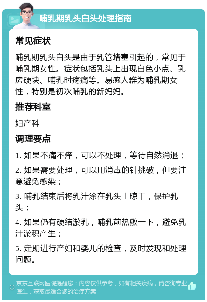 哺乳期乳头白头处理指南 常见症状 哺乳期乳头白头是由于乳管堵塞引起的，常见于哺乳期女性。症状包括乳头上出现白色小点、乳房硬块、哺乳时疼痛等。易感人群为哺乳期女性，特别是初次哺乳的新妈妈。 推荐科室 妇产科 调理要点 1. 如果不痛不痒，可以不处理，等待自然消退； 2. 如果需要处理，可以用消毒的针挑破，但要注意避免感染； 3. 哺乳结束后将乳汁涂在乳头上晾干，保护乳头； 4. 如果仍有硬结淤乳，哺乳前热敷一下，避免乳汁淤积产生； 5. 定期进行产妇和婴儿的检查，及时发现和处理问题。