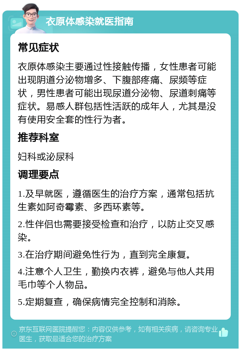 衣原体感染就医指南 常见症状 衣原体感染主要通过性接触传播，女性患者可能出现阴道分泌物增多、下腹部疼痛、尿频等症状，男性患者可能出现尿道分泌物、尿道刺痛等症状。易感人群包括性活跃的成年人，尤其是没有使用安全套的性行为者。 推荐科室 妇科或泌尿科 调理要点 1.及早就医，遵循医生的治疗方案，通常包括抗生素如阿奇霉素、多西环素等。 2.性伴侣也需要接受检查和治疗，以防止交叉感染。 3.在治疗期间避免性行为，直到完全康复。 4.注意个人卫生，勤换内衣裤，避免与他人共用毛巾等个人物品。 5.定期复查，确保病情完全控制和消除。