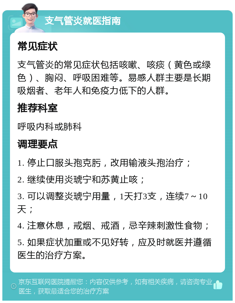 支气管炎就医指南 常见症状 支气管炎的常见症状包括咳嗽、咳痰（黄色或绿色）、胸闷、呼吸困难等。易感人群主要是长期吸烟者、老年人和免疫力低下的人群。 推荐科室 呼吸内科或肺科 调理要点 1. 停止口服头孢克肟，改用输液头孢治疗； 2. 继续使用炎琥宁和苏黄止咳； 3. 可以调整炎琥宁用量，1天打3支，连续7～10天； 4. 注意休息，戒烟、戒酒，忌辛辣刺激性食物； 5. 如果症状加重或不见好转，应及时就医并遵循医生的治疗方案。