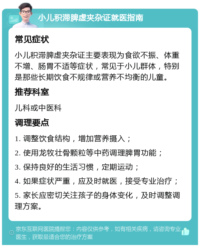 小儿积滞脾虚夹杂证就医指南 常见症状 小儿积滞脾虚夹杂证主要表现为食欲不振、体重不增、肠胃不适等症状，常见于小儿群体，特别是那些长期饮食不规律或营养不均衡的儿童。 推荐科室 儿科或中医科 调理要点 1. 调整饮食结构，增加营养摄入； 2. 使用龙牧壮骨颗粒等中药调理脾胃功能； 3. 保持良好的生活习惯，定期运动； 4. 如果症状严重，应及时就医，接受专业治疗； 5. 家长应密切关注孩子的身体变化，及时调整调理方案。