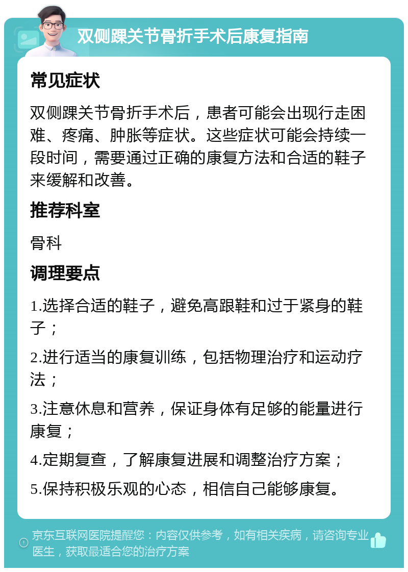 双侧踝关节骨折手术后康复指南 常见症状 双侧踝关节骨折手术后，患者可能会出现行走困难、疼痛、肿胀等症状。这些症状可能会持续一段时间，需要通过正确的康复方法和合适的鞋子来缓解和改善。 推荐科室 骨科 调理要点 1.选择合适的鞋子，避免高跟鞋和过于紧身的鞋子； 2.进行适当的康复训练，包括物理治疗和运动疗法； 3.注意休息和营养，保证身体有足够的能量进行康复； 4.定期复查，了解康复进展和调整治疗方案； 5.保持积极乐观的心态，相信自己能够康复。