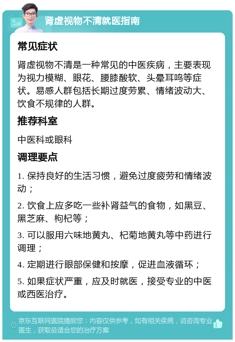 肾虚视物不清就医指南 常见症状 肾虚视物不清是一种常见的中医疾病，主要表现为视力模糊、眼花、腰膝酸软、头晕耳鸣等症状。易感人群包括长期过度劳累、情绪波动大、饮食不规律的人群。 推荐科室 中医科或眼科 调理要点 1. 保持良好的生活习惯，避免过度疲劳和情绪波动； 2. 饮食上应多吃一些补肾益气的食物，如黑豆、黑芝麻、枸杞等； 3. 可以服用六味地黄丸、杞菊地黄丸等中药进行调理； 4. 定期进行眼部保健和按摩，促进血液循环； 5. 如果症状严重，应及时就医，接受专业的中医或西医治疗。