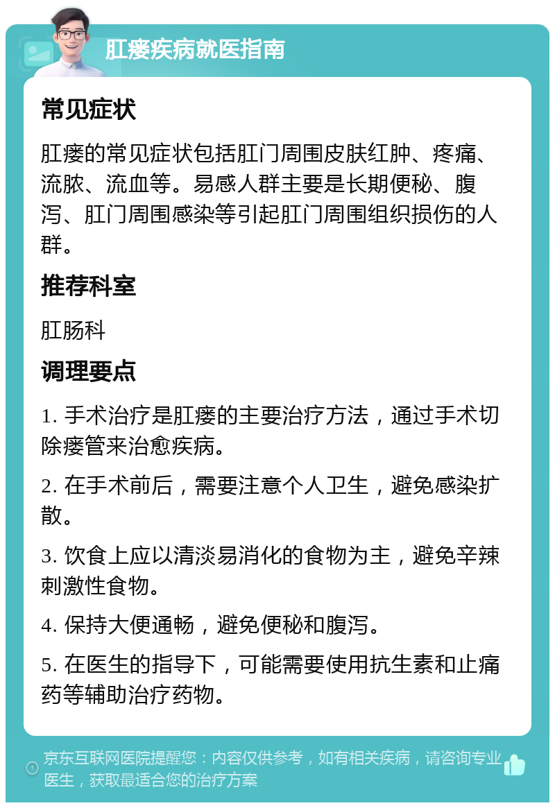 肛瘘疾病就医指南 常见症状 肛瘘的常见症状包括肛门周围皮肤红肿、疼痛、流脓、流血等。易感人群主要是长期便秘、腹泻、肛门周围感染等引起肛门周围组织损伤的人群。 推荐科室 肛肠科 调理要点 1. 手术治疗是肛瘘的主要治疗方法，通过手术切除瘘管来治愈疾病。 2. 在手术前后，需要注意个人卫生，避免感染扩散。 3. 饮食上应以清淡易消化的食物为主，避免辛辣刺激性食物。 4. 保持大便通畅，避免便秘和腹泻。 5. 在医生的指导下，可能需要使用抗生素和止痛药等辅助治疗药物。