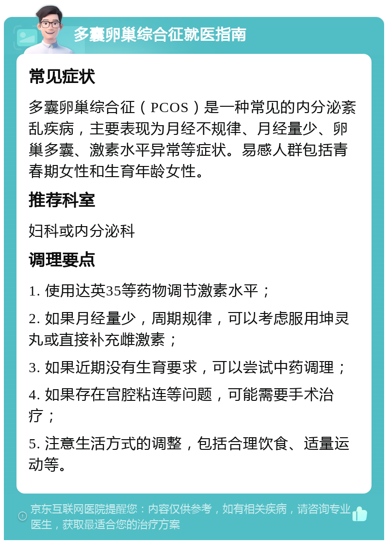 多囊卵巢综合征就医指南 常见症状 多囊卵巢综合征（PCOS）是一种常见的内分泌紊乱疾病，主要表现为月经不规律、月经量少、卵巢多囊、激素水平异常等症状。易感人群包括青春期女性和生育年龄女性。 推荐科室 妇科或内分泌科 调理要点 1. 使用达英35等药物调节激素水平； 2. 如果月经量少，周期规律，可以考虑服用坤灵丸或直接补充雌激素； 3. 如果近期没有生育要求，可以尝试中药调理； 4. 如果存在宫腔粘连等问题，可能需要手术治疗； 5. 注意生活方式的调整，包括合理饮食、适量运动等。