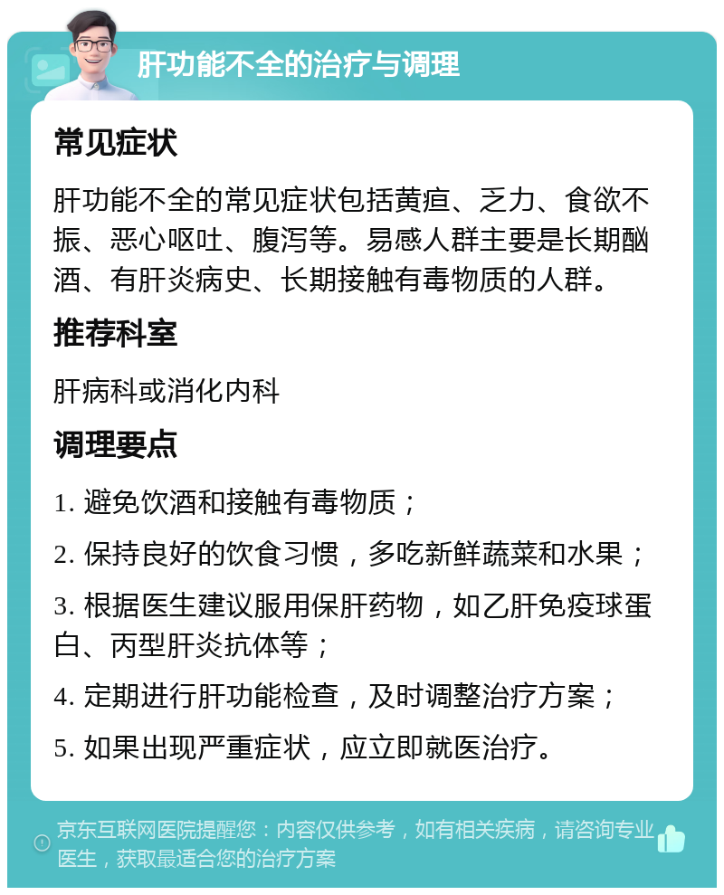 肝功能不全的治疗与调理 常见症状 肝功能不全的常见症状包括黄疸、乏力、食欲不振、恶心呕吐、腹泻等。易感人群主要是长期酗酒、有肝炎病史、长期接触有毒物质的人群。 推荐科室 肝病科或消化内科 调理要点 1. 避免饮酒和接触有毒物质； 2. 保持良好的饮食习惯，多吃新鲜蔬菜和水果； 3. 根据医生建议服用保肝药物，如乙肝免疫球蛋白、丙型肝炎抗体等； 4. 定期进行肝功能检查，及时调整治疗方案； 5. 如果出现严重症状，应立即就医治疗。