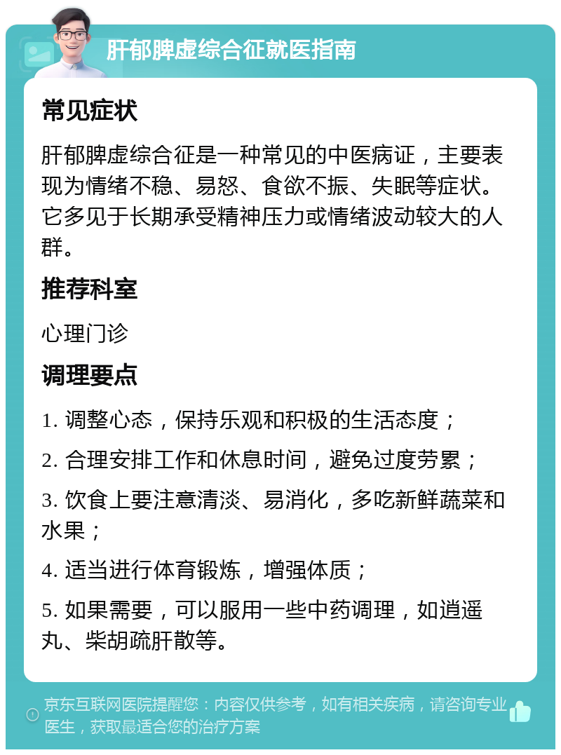 肝郁脾虚综合征就医指南 常见症状 肝郁脾虚综合征是一种常见的中医病证，主要表现为情绪不稳、易怒、食欲不振、失眠等症状。它多见于长期承受精神压力或情绪波动较大的人群。 推荐科室 心理门诊 调理要点 1. 调整心态，保持乐观和积极的生活态度； 2. 合理安排工作和休息时间，避免过度劳累； 3. 饮食上要注意清淡、易消化，多吃新鲜蔬菜和水果； 4. 适当进行体育锻炼，增强体质； 5. 如果需要，可以服用一些中药调理，如逍遥丸、柴胡疏肝散等。