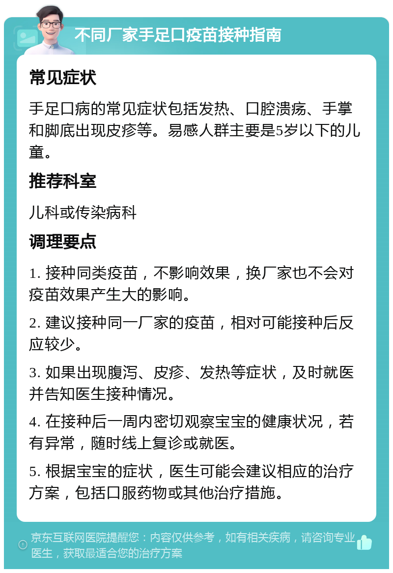 不同厂家手足口疫苗接种指南 常见症状 手足口病的常见症状包括发热、口腔溃疡、手掌和脚底出现皮疹等。易感人群主要是5岁以下的儿童。 推荐科室 儿科或传染病科 调理要点 1. 接种同类疫苗，不影响效果，换厂家也不会对疫苗效果产生大的影响。 2. 建议接种同一厂家的疫苗，相对可能接种后反应较少。 3. 如果出现腹泻、皮疹、发热等症状，及时就医并告知医生接种情况。 4. 在接种后一周内密切观察宝宝的健康状况，若有异常，随时线上复诊或就医。 5. 根据宝宝的症状，医生可能会建议相应的治疗方案，包括口服药物或其他治疗措施。