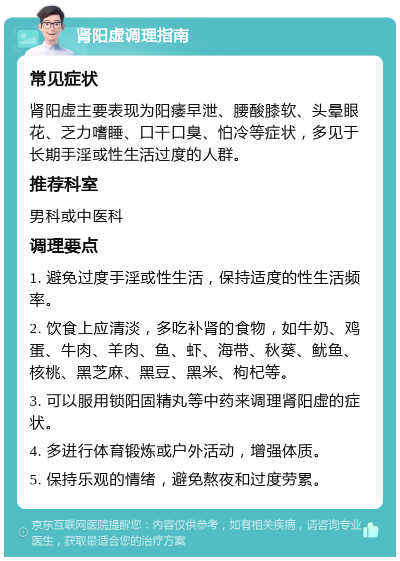 肾阳虚调理指南 常见症状 肾阳虚主要表现为阳痿早泄、腰酸膝软、头晕眼花、乏力嗜睡、口干口臭、怕冷等症状，多见于长期手淫或性生活过度的人群。 推荐科室 男科或中医科 调理要点 1. 避免过度手淫或性生活，保持适度的性生活频率。 2. 饮食上应清淡，多吃补肾的食物，如牛奶、鸡蛋、牛肉、羊肉、鱼、虾、海带、秋葵、鱿鱼、核桃、黑芝麻、黑豆、黑米、枸杞等。 3. 可以服用锁阳固精丸等中药来调理肾阳虚的症状。 4. 多进行体育锻炼或户外活动，增强体质。 5. 保持乐观的情绪，避免熬夜和过度劳累。