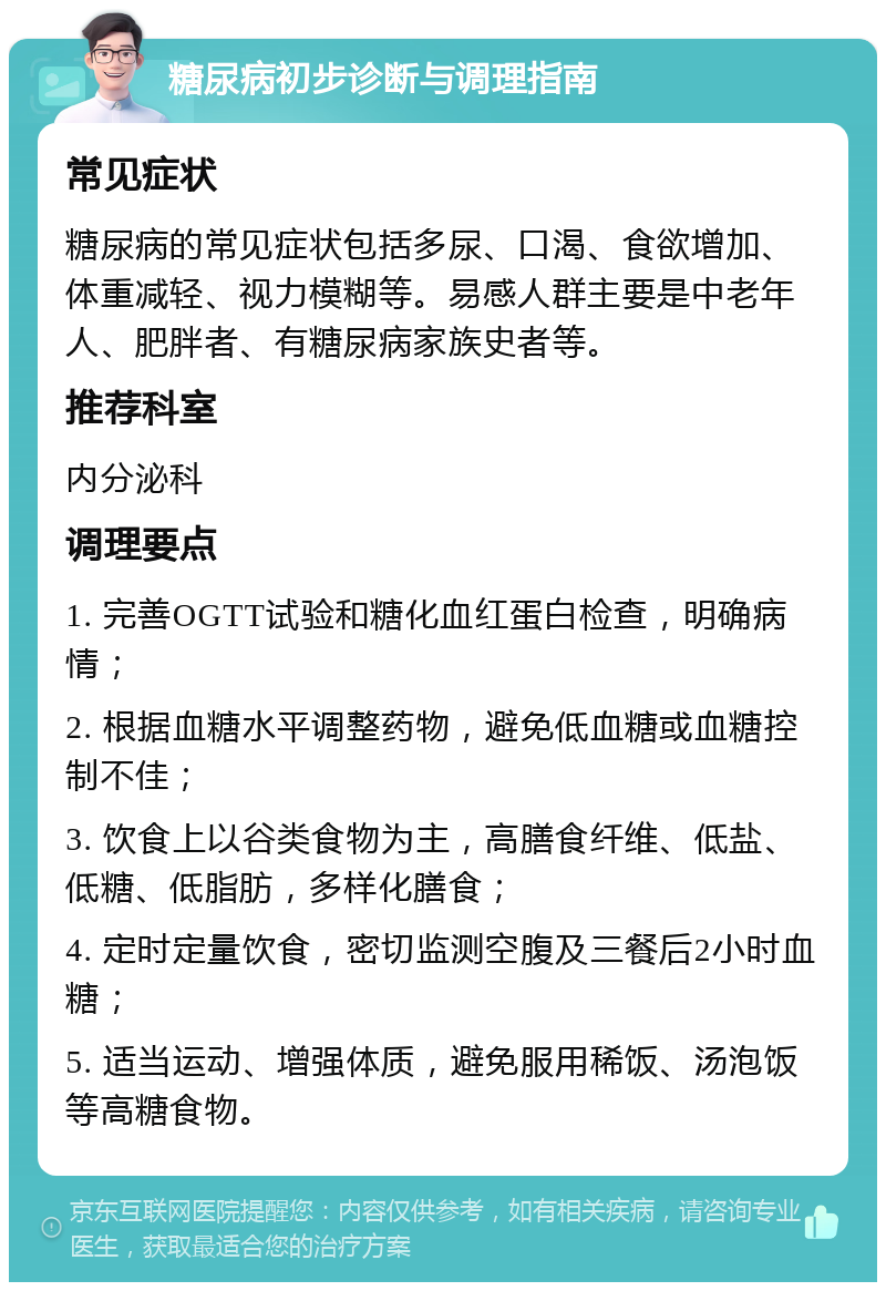 糖尿病初步诊断与调理指南 常见症状 糖尿病的常见症状包括多尿、口渴、食欲增加、体重减轻、视力模糊等。易感人群主要是中老年人、肥胖者、有糖尿病家族史者等。 推荐科室 内分泌科 调理要点 1. 完善OGTT试验和糖化血红蛋白检查，明确病情； 2. 根据血糖水平调整药物，避免低血糖或血糖控制不佳； 3. 饮食上以谷类食物为主，高膳食纤维、低盐、低糖、低脂肪，多样化膳食； 4. 定时定量饮食，密切监测空腹及三餐后2小时血糖； 5. 适当运动、增强体质，避免服用稀饭、汤泡饭等高糖食物。