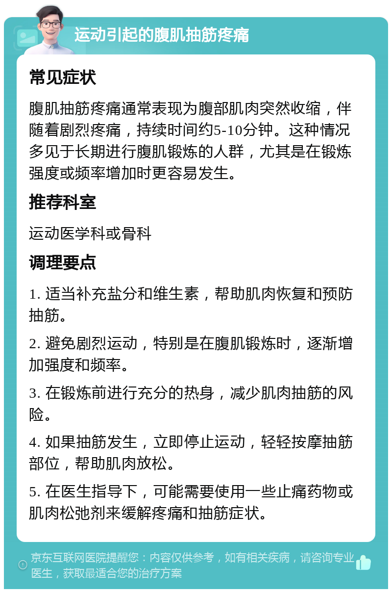 运动引起的腹肌抽筋疼痛 常见症状 腹肌抽筋疼痛通常表现为腹部肌肉突然收缩，伴随着剧烈疼痛，持续时间约5-10分钟。这种情况多见于长期进行腹肌锻炼的人群，尤其是在锻炼强度或频率增加时更容易发生。 推荐科室 运动医学科或骨科 调理要点 1. 适当补充盐分和维生素，帮助肌肉恢复和预防抽筋。 2. 避免剧烈运动，特别是在腹肌锻炼时，逐渐增加强度和频率。 3. 在锻炼前进行充分的热身，减少肌肉抽筋的风险。 4. 如果抽筋发生，立即停止运动，轻轻按摩抽筋部位，帮助肌肉放松。 5. 在医生指导下，可能需要使用一些止痛药物或肌肉松弛剂来缓解疼痛和抽筋症状。