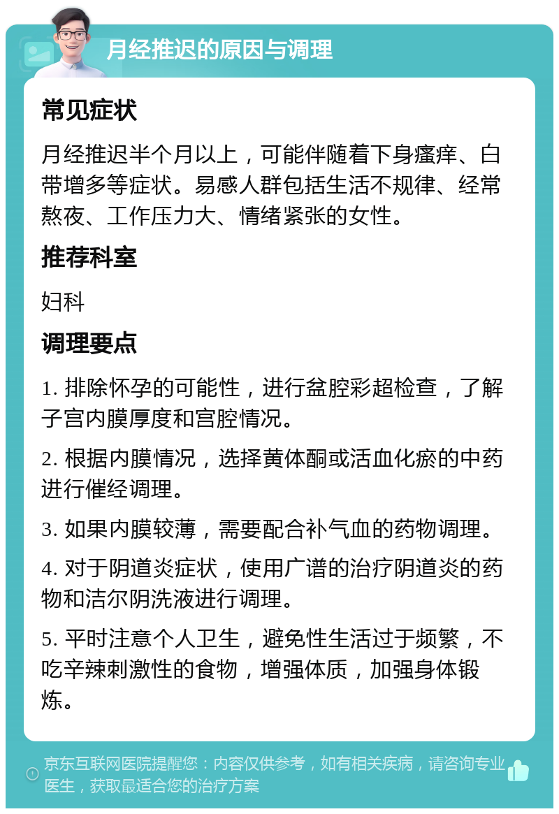 月经推迟的原因与调理 常见症状 月经推迟半个月以上，可能伴随着下身瘙痒、白带增多等症状。易感人群包括生活不规律、经常熬夜、工作压力大、情绪紧张的女性。 推荐科室 妇科 调理要点 1. 排除怀孕的可能性，进行盆腔彩超检查，了解子宫内膜厚度和宫腔情况。 2. 根据内膜情况，选择黄体酮或活血化瘀的中药进行催经调理。 3. 如果内膜较薄，需要配合补气血的药物调理。 4. 对于阴道炎症状，使用广谱的治疗阴道炎的药物和洁尔阴洗液进行调理。 5. 平时注意个人卫生，避免性生活过于频繁，不吃辛辣刺激性的食物，增强体质，加强身体锻炼。