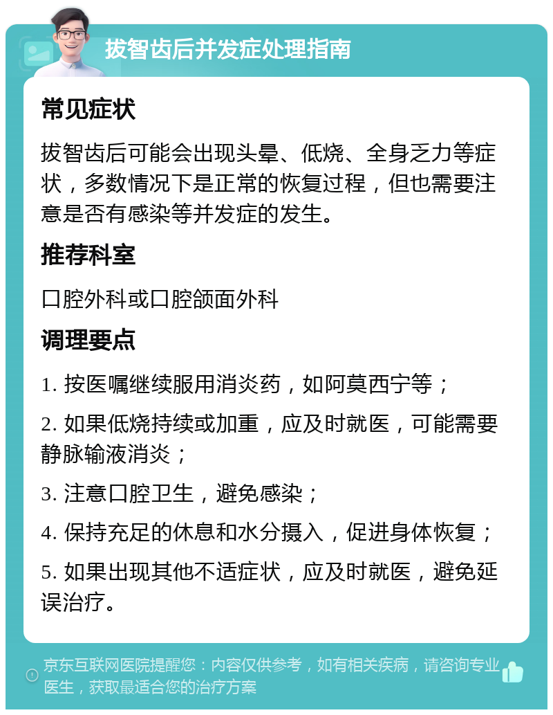 拔智齿后并发症处理指南 常见症状 拔智齿后可能会出现头晕、低烧、全身乏力等症状，多数情况下是正常的恢复过程，但也需要注意是否有感染等并发症的发生。 推荐科室 口腔外科或口腔颌面外科 调理要点 1. 按医嘱继续服用消炎药，如阿莫西宁等； 2. 如果低烧持续或加重，应及时就医，可能需要静脉输液消炎； 3. 注意口腔卫生，避免感染； 4. 保持充足的休息和水分摄入，促进身体恢复； 5. 如果出现其他不适症状，应及时就医，避免延误治疗。