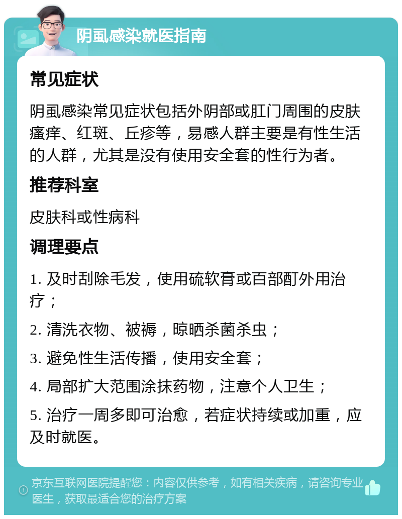 阴虱感染就医指南 常见症状 阴虱感染常见症状包括外阴部或肛门周围的皮肤瘙痒、红斑、丘疹等，易感人群主要是有性生活的人群，尤其是没有使用安全套的性行为者。 推荐科室 皮肤科或性病科 调理要点 1. 及时刮除毛发，使用硫软膏或百部酊外用治疗； 2. 清洗衣物、被褥，晾晒杀菌杀虫； 3. 避免性生活传播，使用安全套； 4. 局部扩大范围涂抹药物，注意个人卫生； 5. 治疗一周多即可治愈，若症状持续或加重，应及时就医。