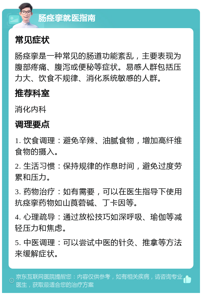 肠痉挛就医指南 常见症状 肠痉挛是一种常见的肠道功能紊乱，主要表现为腹部疼痛、腹泻或便秘等症状。易感人群包括压力大、饮食不规律、消化系统敏感的人群。 推荐科室 消化内科 调理要点 1. 饮食调理：避免辛辣、油腻食物，增加高纤维食物的摄入。 2. 生活习惯：保持规律的作息时间，避免过度劳累和压力。 3. 药物治疗：如有需要，可以在医生指导下使用抗痉挛药物如山莨菪碱、丁卡因等。 4. 心理疏导：通过放松技巧如深呼吸、瑜伽等减轻压力和焦虑。 5. 中医调理：可以尝试中医的针灸、推拿等方法来缓解症状。