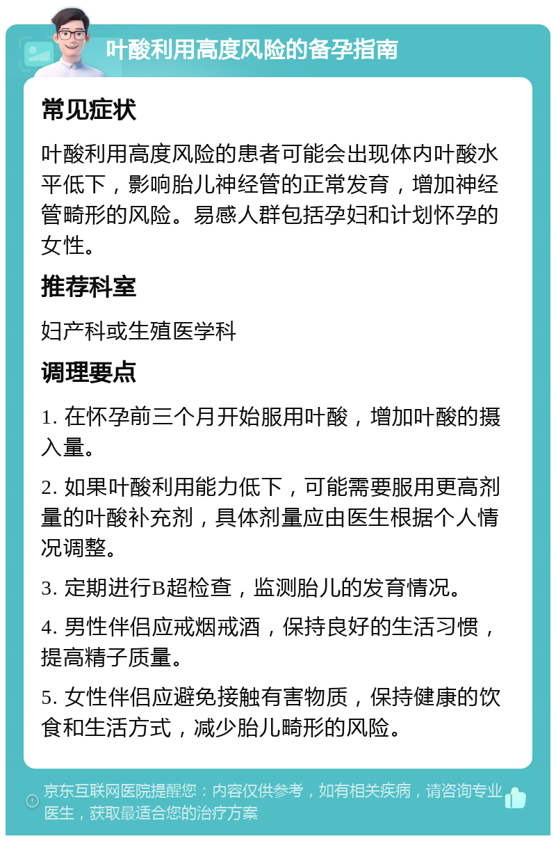 叶酸利用高度风险的备孕指南 常见症状 叶酸利用高度风险的患者可能会出现体内叶酸水平低下，影响胎儿神经管的正常发育，增加神经管畸形的风险。易感人群包括孕妇和计划怀孕的女性。 推荐科室 妇产科或生殖医学科 调理要点 1. 在怀孕前三个月开始服用叶酸，增加叶酸的摄入量。 2. 如果叶酸利用能力低下，可能需要服用更高剂量的叶酸补充剂，具体剂量应由医生根据个人情况调整。 3. 定期进行B超检查，监测胎儿的发育情况。 4. 男性伴侣应戒烟戒酒，保持良好的生活习惯，提高精子质量。 5. 女性伴侣应避免接触有害物质，保持健康的饮食和生活方式，减少胎儿畸形的风险。