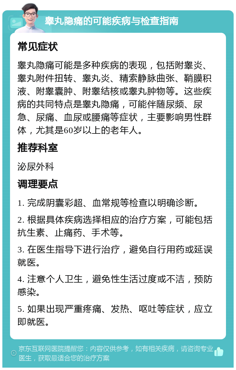 睾丸隐痛的可能疾病与检查指南 常见症状 睾丸隐痛可能是多种疾病的表现，包括附睾炎、睾丸附件扭转、睾丸炎、精索静脉曲张、鞘膜积液、附睾囊肿、附睾结核或睾丸肿物等。这些疾病的共同特点是睾丸隐痛，可能伴随尿频、尿急、尿痛、血尿或腰痛等症状，主要影响男性群体，尤其是60岁以上的老年人。 推荐科室 泌尿外科 调理要点 1. 完成阴囊彩超、血常规等检查以明确诊断。 2. 根据具体疾病选择相应的治疗方案，可能包括抗生素、止痛药、手术等。 3. 在医生指导下进行治疗，避免自行用药或延误就医。 4. 注意个人卫生，避免性生活过度或不洁，预防感染。 5. 如果出现严重疼痛、发热、呕吐等症状，应立即就医。