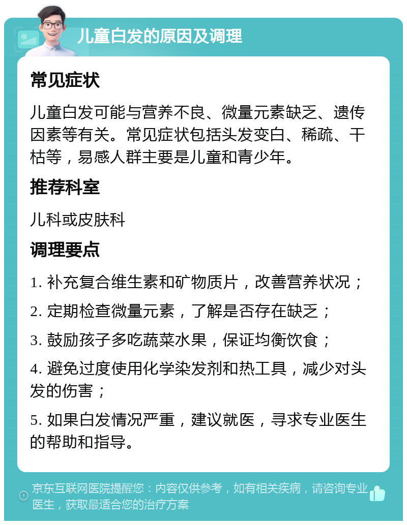 儿童白发的原因及调理 常见症状 儿童白发可能与营养不良、微量元素缺乏、遗传因素等有关。常见症状包括头发变白、稀疏、干枯等，易感人群主要是儿童和青少年。 推荐科室 儿科或皮肤科 调理要点 1. 补充复合维生素和矿物质片，改善营养状况； 2. 定期检查微量元素，了解是否存在缺乏； 3. 鼓励孩子多吃蔬菜水果，保证均衡饮食； 4. 避免过度使用化学染发剂和热工具，减少对头发的伤害； 5. 如果白发情况严重，建议就医，寻求专业医生的帮助和指导。