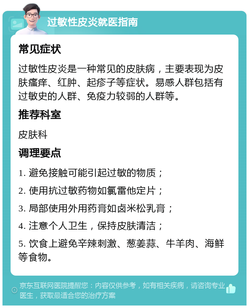 过敏性皮炎就医指南 常见症状 过敏性皮炎是一种常见的皮肤病，主要表现为皮肤瘙痒、红肿、起疹子等症状。易感人群包括有过敏史的人群、免疫力较弱的人群等。 推荐科室 皮肤科 调理要点 1. 避免接触可能引起过敏的物质； 2. 使用抗过敏药物如氯雷他定片； 3. 局部使用外用药膏如卤米松乳膏； 4. 注意个人卫生，保持皮肤清洁； 5. 饮食上避免辛辣刺激、葱姜蒜、牛羊肉、海鲜等食物。