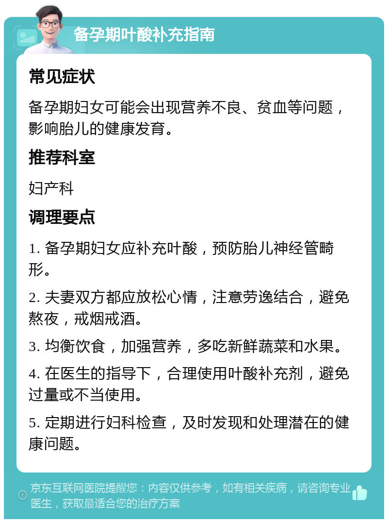 备孕期叶酸补充指南 常见症状 备孕期妇女可能会出现营养不良、贫血等问题，影响胎儿的健康发育。 推荐科室 妇产科 调理要点 1. 备孕期妇女应补充叶酸，预防胎儿神经管畸形。 2. 夫妻双方都应放松心情，注意劳逸结合，避免熬夜，戒烟戒酒。 3. 均衡饮食，加强营养，多吃新鲜蔬菜和水果。 4. 在医生的指导下，合理使用叶酸补充剂，避免过量或不当使用。 5. 定期进行妇科检查，及时发现和处理潜在的健康问题。