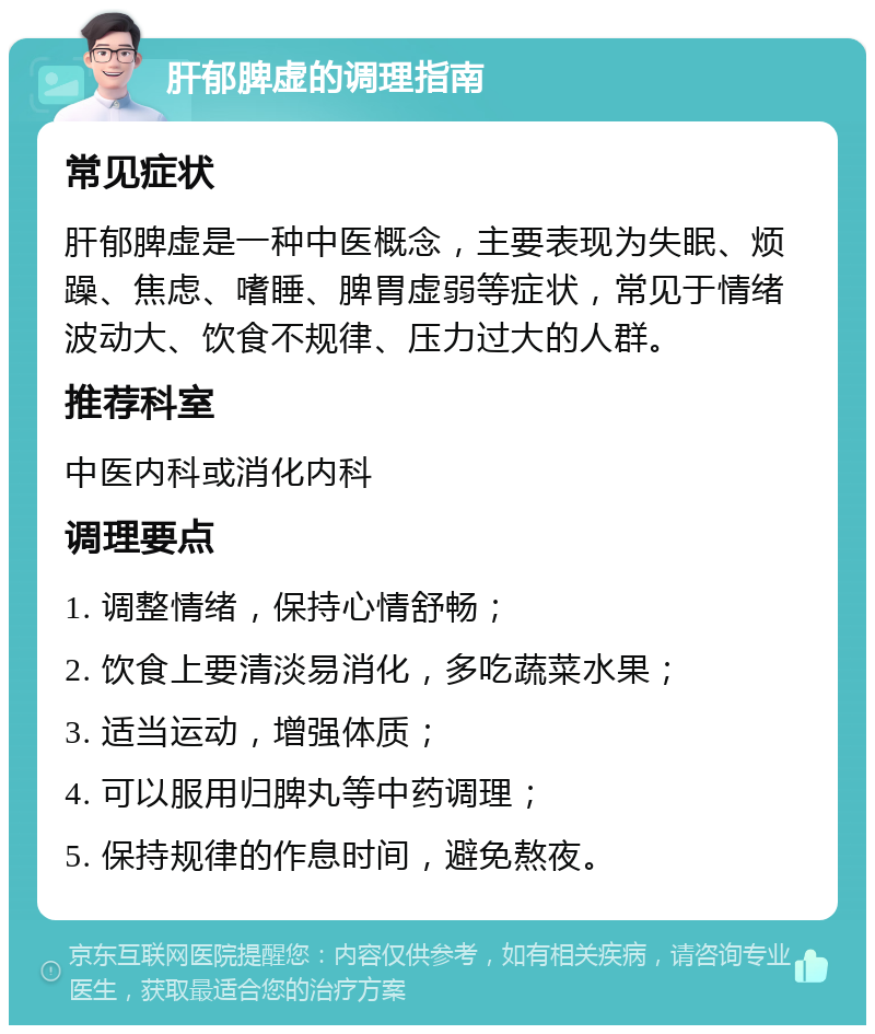 肝郁脾虚的调理指南 常见症状 肝郁脾虚是一种中医概念，主要表现为失眠、烦躁、焦虑、嗜睡、脾胃虚弱等症状，常见于情绪波动大、饮食不规律、压力过大的人群。 推荐科室 中医内科或消化内科 调理要点 1. 调整情绪，保持心情舒畅； 2. 饮食上要清淡易消化，多吃蔬菜水果； 3. 适当运动，增强体质； 4. 可以服用归脾丸等中药调理； 5. 保持规律的作息时间，避免熬夜。