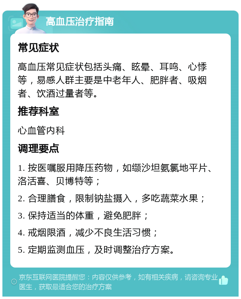 高血压治疗指南 常见症状 高血压常见症状包括头痛、眩晕、耳鸣、心悸等，易感人群主要是中老年人、肥胖者、吸烟者、饮酒过量者等。 推荐科室 心血管内科 调理要点 1. 按医嘱服用降压药物，如缬沙坦氨氯地平片、洛活喜、贝博特等； 2. 合理膳食，限制钠盐摄入，多吃蔬菜水果； 3. 保持适当的体重，避免肥胖； 4. 戒烟限酒，减少不良生活习惯； 5. 定期监测血压，及时调整治疗方案。