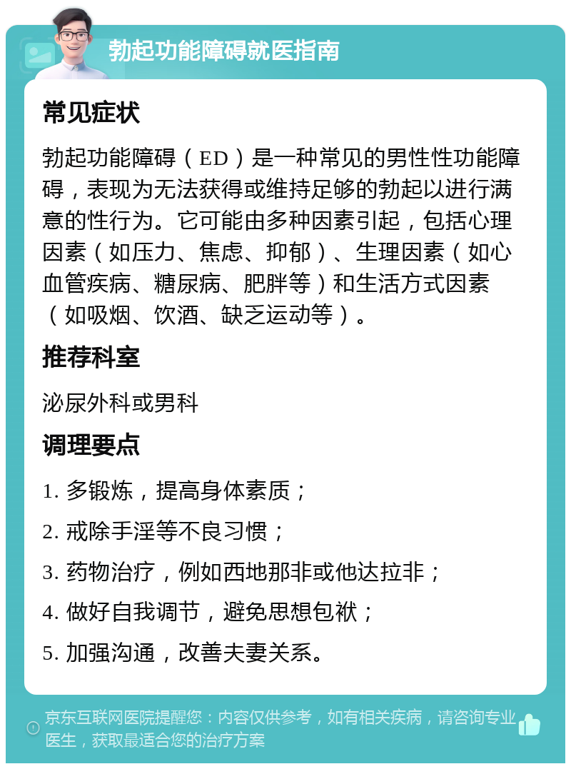 勃起功能障碍就医指南 常见症状 勃起功能障碍（ED）是一种常见的男性性功能障碍，表现为无法获得或维持足够的勃起以进行满意的性行为。它可能由多种因素引起，包括心理因素（如压力、焦虑、抑郁）、生理因素（如心血管疾病、糖尿病、肥胖等）和生活方式因素（如吸烟、饮酒、缺乏运动等）。 推荐科室 泌尿外科或男科 调理要点 1. 多锻炼，提高身体素质； 2. 戒除手淫等不良习惯； 3. 药物治疗，例如西地那非或他达拉非； 4. 做好自我调节，避免思想包袱； 5. 加强沟通，改善夫妻关系。