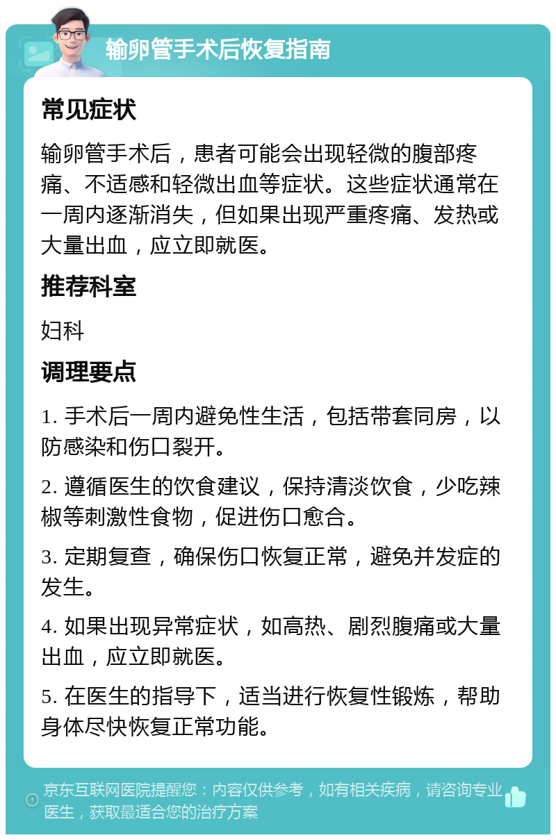 输卵管手术后恢复指南 常见症状 输卵管手术后，患者可能会出现轻微的腹部疼痛、不适感和轻微出血等症状。这些症状通常在一周内逐渐消失，但如果出现严重疼痛、发热或大量出血，应立即就医。 推荐科室 妇科 调理要点 1. 手术后一周内避免性生活，包括带套同房，以防感染和伤口裂开。 2. 遵循医生的饮食建议，保持清淡饮食，少吃辣椒等刺激性食物，促进伤口愈合。 3. 定期复查，确保伤口恢复正常，避免并发症的发生。 4. 如果出现异常症状，如高热、剧烈腹痛或大量出血，应立即就医。 5. 在医生的指导下，适当进行恢复性锻炼，帮助身体尽快恢复正常功能。