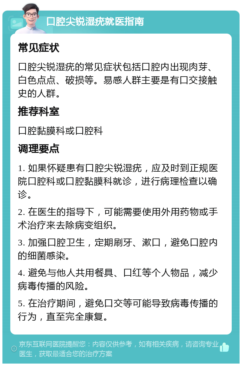 口腔尖锐湿疣就医指南 常见症状 口腔尖锐湿疣的常见症状包括口腔内出现肉芽、白色点点、破损等。易感人群主要是有口交接触史的人群。 推荐科室 口腔黏膜科或口腔科 调理要点 1. 如果怀疑患有口腔尖锐湿疣，应及时到正规医院口腔科或口腔黏膜科就诊，进行病理检查以确诊。 2. 在医生的指导下，可能需要使用外用药物或手术治疗来去除病变组织。 3. 加强口腔卫生，定期刷牙、漱口，避免口腔内的细菌感染。 4. 避免与他人共用餐具、口红等个人物品，减少病毒传播的风险。 5. 在治疗期间，避免口交等可能导致病毒传播的行为，直至完全康复。