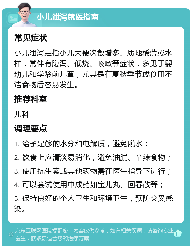 小儿泄泻就医指南 常见症状 小儿泄泻是指小儿大便次数增多、质地稀薄或水样，常伴有腹泻、低烧、咳嗽等症状，多见于婴幼儿和学龄前儿童，尤其是在夏秋季节或食用不洁食物后容易发生。 推荐科室 儿科 调理要点 1. 给予足够的水分和电解质，避免脱水； 2. 饮食上应清淡易消化，避免油腻、辛辣食物； 3. 使用抗生素或其他药物需在医生指导下进行； 4. 可以尝试使用中成药如宝儿丸、回春散等； 5. 保持良好的个人卫生和环境卫生，预防交叉感染。