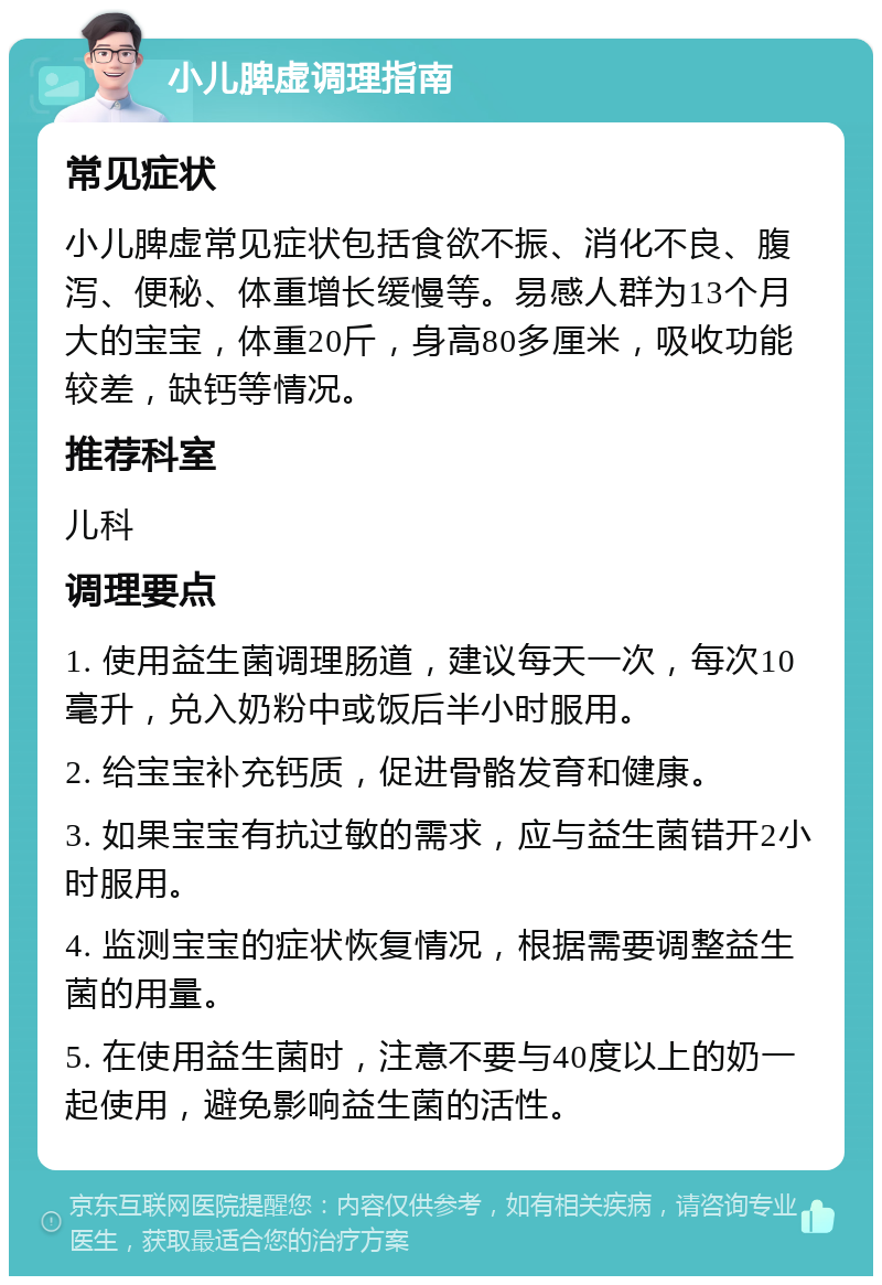 小儿脾虚调理指南 常见症状 小儿脾虚常见症状包括食欲不振、消化不良、腹泻、便秘、体重增长缓慢等。易感人群为13个月大的宝宝，体重20斤，身高80多厘米，吸收功能较差，缺钙等情况。 推荐科室 儿科 调理要点 1. 使用益生菌调理肠道，建议每天一次，每次10毫升，兑入奶粉中或饭后半小时服用。 2. 给宝宝补充钙质，促进骨骼发育和健康。 3. 如果宝宝有抗过敏的需求，应与益生菌错开2小时服用。 4. 监测宝宝的症状恢复情况，根据需要调整益生菌的用量。 5. 在使用益生菌时，注意不要与40度以上的奶一起使用，避免影响益生菌的活性。