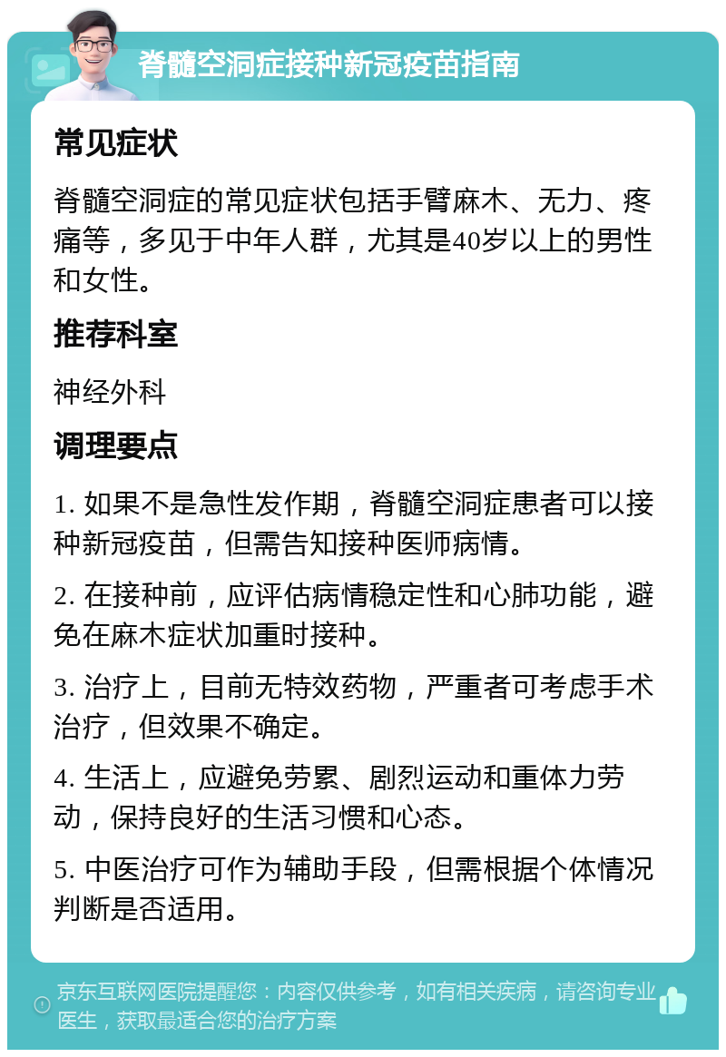 脊髓空洞症接种新冠疫苗指南 常见症状 脊髓空洞症的常见症状包括手臂麻木、无力、疼痛等，多见于中年人群，尤其是40岁以上的男性和女性。 推荐科室 神经外科 调理要点 1. 如果不是急性发作期，脊髓空洞症患者可以接种新冠疫苗，但需告知接种医师病情。 2. 在接种前，应评估病情稳定性和心肺功能，避免在麻木症状加重时接种。 3. 治疗上，目前无特效药物，严重者可考虑手术治疗，但效果不确定。 4. 生活上，应避免劳累、剧烈运动和重体力劳动，保持良好的生活习惯和心态。 5. 中医治疗可作为辅助手段，但需根据个体情况判断是否适用。