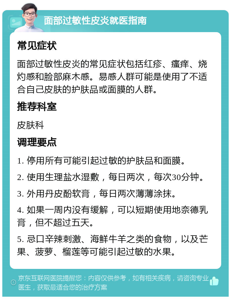 面部过敏性皮炎就医指南 常见症状 面部过敏性皮炎的常见症状包括红疹、瘙痒、烧灼感和脸部麻木感。易感人群可能是使用了不适合自己皮肤的护肤品或面膜的人群。 推荐科室 皮肤科 调理要点 1. 停用所有可能引起过敏的护肤品和面膜。 2. 使用生理盐水湿敷，每日两次，每次30分钟。 3. 外用丹皮酚软膏，每日两次薄薄涂抹。 4. 如果一周内没有缓解，可以短期使用地奈德乳膏，但不超过五天。 5. 忌口辛辣刺激、海鲜牛羊之类的食物，以及芒果、菠萝、榴莲等可能引起过敏的水果。