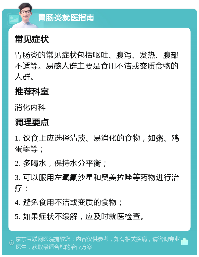 胃肠炎就医指南 常见症状 胃肠炎的常见症状包括呕吐、腹泻、发热、腹部不适等。易感人群主要是食用不洁或变质食物的人群。 推荐科室 消化内科 调理要点 1. 饮食上应选择清淡、易消化的食物，如粥、鸡蛋羹等； 2. 多喝水，保持水分平衡； 3. 可以服用左氧氟沙星和奥美拉唑等药物进行治疗； 4. 避免食用不洁或变质的食物； 5. 如果症状不缓解，应及时就医检查。