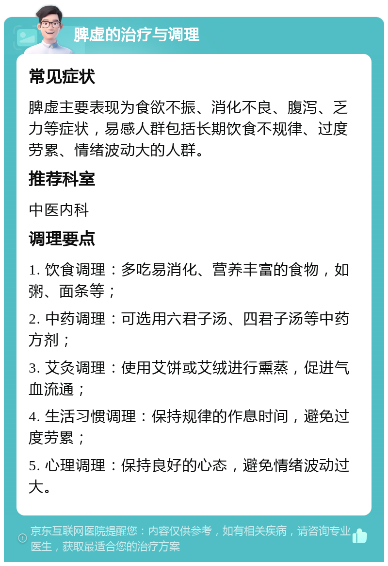 脾虚的治疗与调理 常见症状 脾虚主要表现为食欲不振、消化不良、腹泻、乏力等症状，易感人群包括长期饮食不规律、过度劳累、情绪波动大的人群。 推荐科室 中医内科 调理要点 1. 饮食调理：多吃易消化、营养丰富的食物，如粥、面条等； 2. 中药调理：可选用六君子汤、四君子汤等中药方剂； 3. 艾灸调理：使用艾饼或艾绒进行熏蒸，促进气血流通； 4. 生活习惯调理：保持规律的作息时间，避免过度劳累； 5. 心理调理：保持良好的心态，避免情绪波动过大。