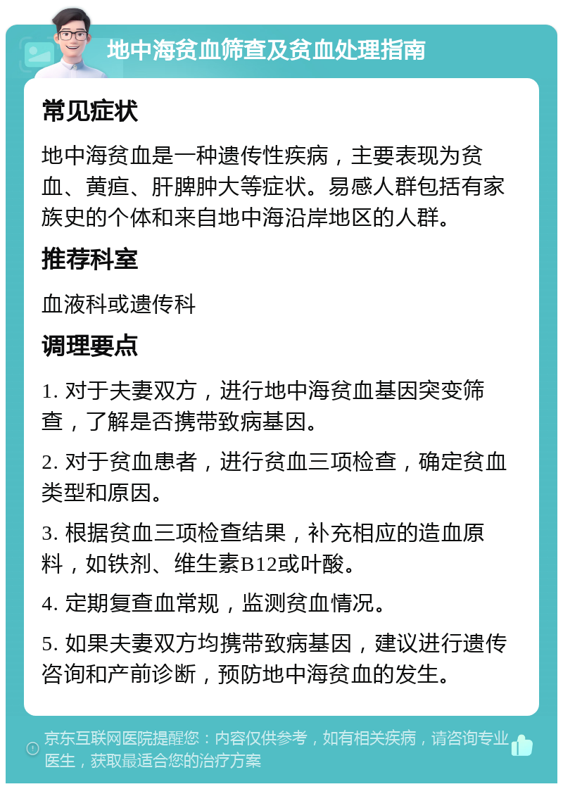 地中海贫血筛查及贫血处理指南 常见症状 地中海贫血是一种遗传性疾病，主要表现为贫血、黄疸、肝脾肿大等症状。易感人群包括有家族史的个体和来自地中海沿岸地区的人群。 推荐科室 血液科或遗传科 调理要点 1. 对于夫妻双方，进行地中海贫血基因突变筛查，了解是否携带致病基因。 2. 对于贫血患者，进行贫血三项检查，确定贫血类型和原因。 3. 根据贫血三项检查结果，补充相应的造血原料，如铁剂、维生素B12或叶酸。 4. 定期复查血常规，监测贫血情况。 5. 如果夫妻双方均携带致病基因，建议进行遗传咨询和产前诊断，预防地中海贫血的发生。