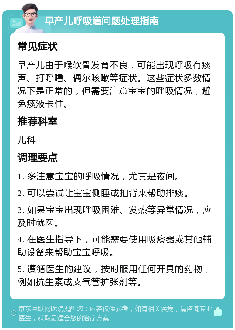 早产儿呼吸道问题处理指南 常见症状 早产儿由于喉软骨发育不良，可能出现呼吸有痰声、打呼噜、偶尔咳嗽等症状。这些症状多数情况下是正常的，但需要注意宝宝的呼吸情况，避免痰液卡住。 推荐科室 儿科 调理要点 1. 多注意宝宝的呼吸情况，尤其是夜间。 2. 可以尝试让宝宝侧睡或拍背来帮助排痰。 3. 如果宝宝出现呼吸困难、发热等异常情况，应及时就医。 4. 在医生指导下，可能需要使用吸痰器或其他辅助设备来帮助宝宝呼吸。 5. 遵循医生的建议，按时服用任何开具的药物，例如抗生素或支气管扩张剂等。