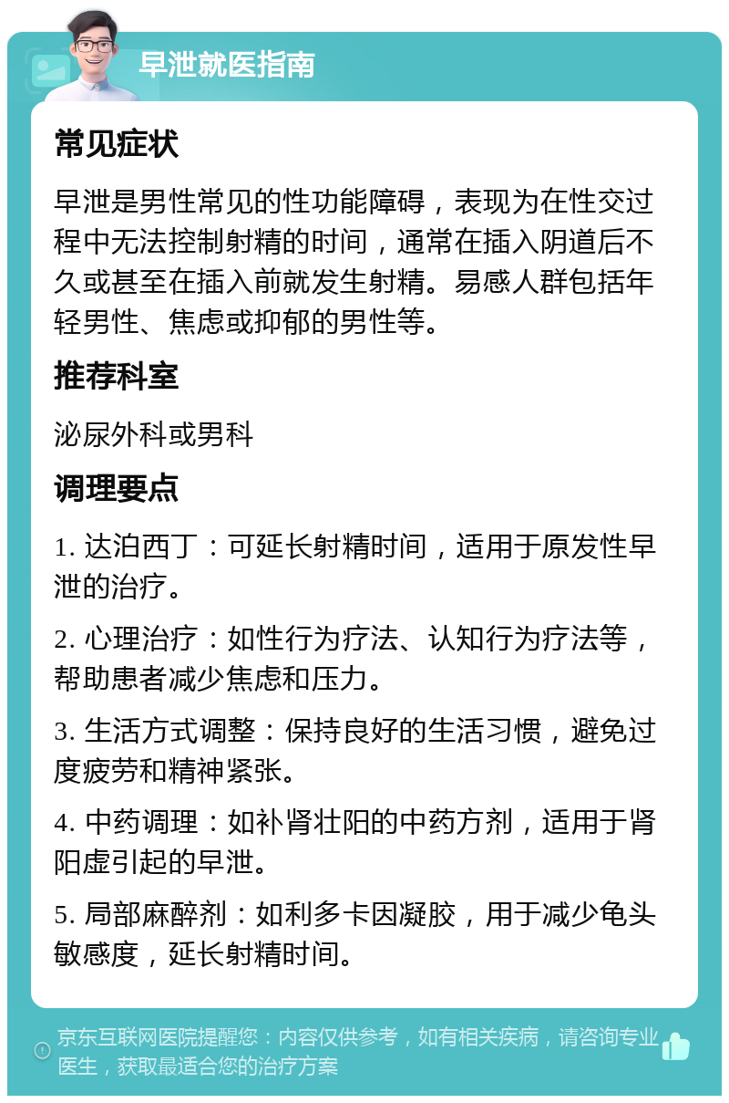 早泄就医指南 常见症状 早泄是男性常见的性功能障碍，表现为在性交过程中无法控制射精的时间，通常在插入阴道后不久或甚至在插入前就发生射精。易感人群包括年轻男性、焦虑或抑郁的男性等。 推荐科室 泌尿外科或男科 调理要点 1. 达泊西丁：可延长射精时间，适用于原发性早泄的治疗。 2. 心理治疗：如性行为疗法、认知行为疗法等，帮助患者减少焦虑和压力。 3. 生活方式调整：保持良好的生活习惯，避免过度疲劳和精神紧张。 4. 中药调理：如补肾壮阳的中药方剂，适用于肾阳虚引起的早泄。 5. 局部麻醉剂：如利多卡因凝胶，用于减少龟头敏感度，延长射精时间。