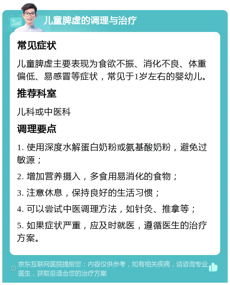 儿童脾虚的调理与治疗 常见症状 儿童脾虚主要表现为食欲不振、消化不良、体重偏低、易感冒等症状，常见于1岁左右的婴幼儿。 推荐科室 儿科或中医科 调理要点 1. 使用深度水解蛋白奶粉或氨基酸奶粉，避免过敏源； 2. 增加营养摄入，多食用易消化的食物； 3. 注意休息，保持良好的生活习惯； 4. 可以尝试中医调理方法，如针灸、推拿等； 5. 如果症状严重，应及时就医，遵循医生的治疗方案。