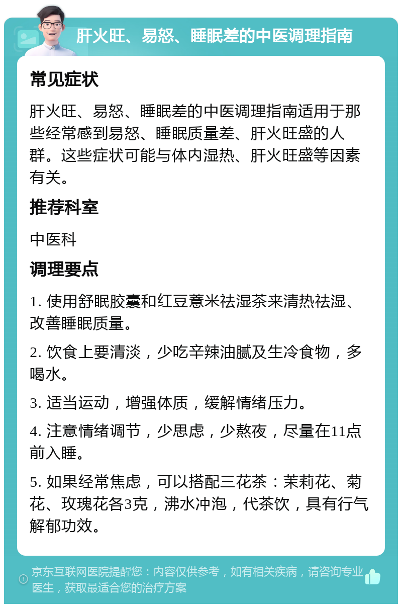 肝火旺、易怒、睡眠差的中医调理指南 常见症状 肝火旺、易怒、睡眠差的中医调理指南适用于那些经常感到易怒、睡眠质量差、肝火旺盛的人群。这些症状可能与体内湿热、肝火旺盛等因素有关。 推荐科室 中医科 调理要点 1. 使用舒眠胶囊和红豆薏米祛湿茶来清热祛湿、改善睡眠质量。 2. 饮食上要清淡，少吃辛辣油腻及生冷食物，多喝水。 3. 适当运动，增强体质，缓解情绪压力。 4. 注意情绪调节，少思虑，少熬夜，尽量在11点前入睡。 5. 如果经常焦虑，可以搭配三花茶：茉莉花、菊花、玫瑰花各3克，沸水冲泡，代茶饮，具有行气解郁功效。